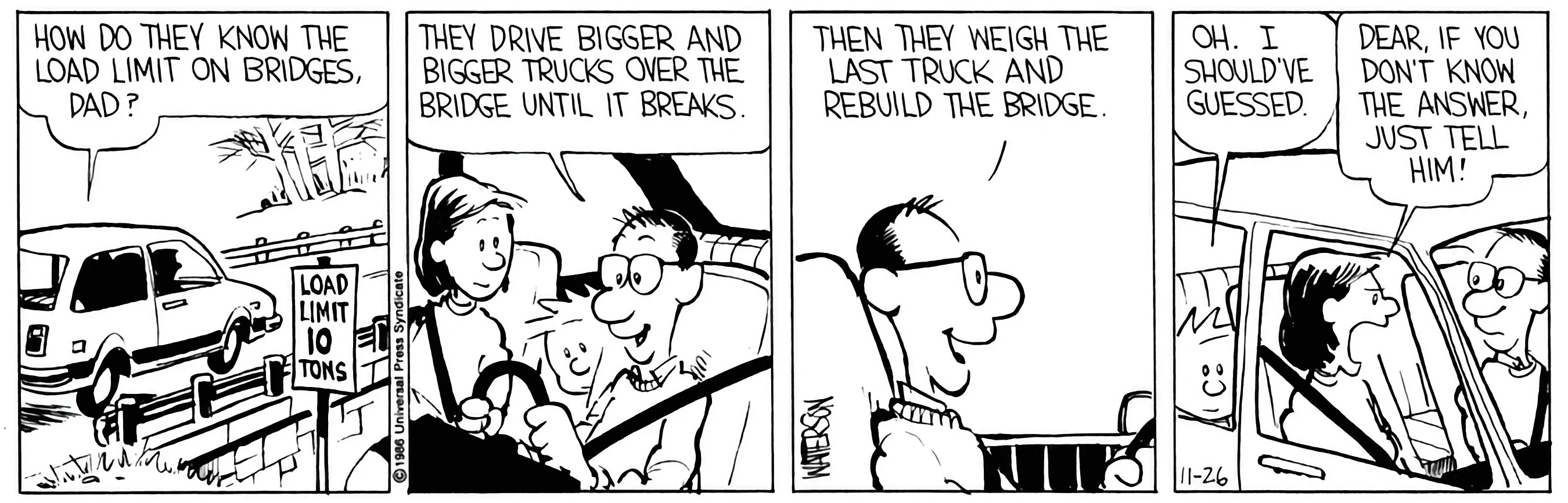 Calvin: How do they know the load limit on bridges, Dad? Dad: They drive bigger and bigger trucks over the bridge until it breaks. Then they weigh the last truck and rebuild the bridge. Calvin: Oh. I should’ve guessed. Mom: Dear, if you don’t know the answer, just tell him.
